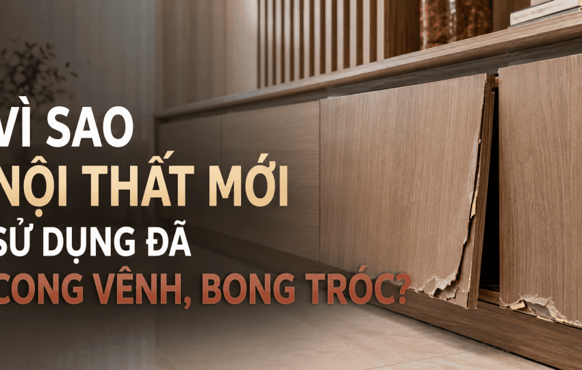VÌ SAO NỘI THẤT MỚI SỬ DỤNG 1 THỜI GIAN ĐÃ CONG VÊNH, BONG TRÓC?