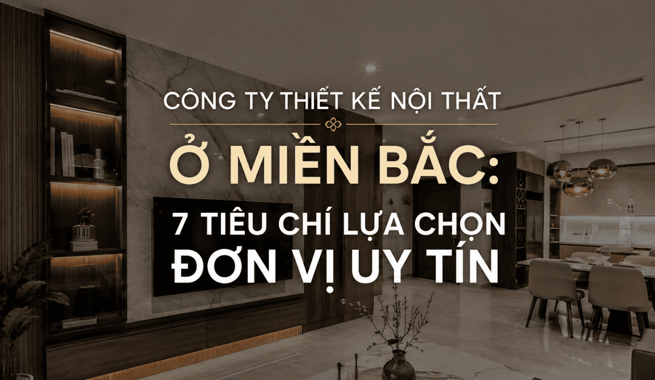 CÔNG TY THIẾT KẾ NỘI THẤT Ở MIỀN BẮC: 7 TIÊU CHÍ LỰA CHỌN ĐƠN VỊ UY TÍN
