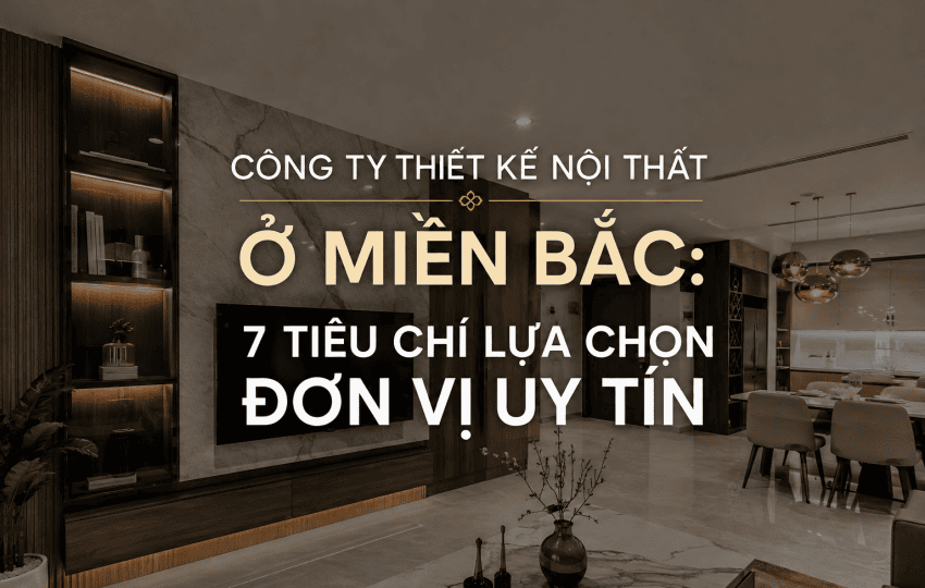 CÔNG TY THIẾT KẾ NỘI THẤT Ở MIỀN BẮC: 7 TIÊU CHÍ LỰA CHỌN ĐƠN VỊ UY TÍN
